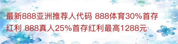 最新888亚洲推荐人代码 888体育30%首存红利 888真人25%首存红利最高1288元