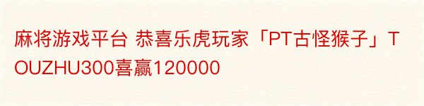 麻将游戏平台 恭喜乐虎玩家「PT古怪猴子」TOUZHU300喜赢120000