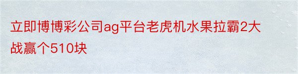 立即博博彩公司ag平台老虎机水果拉霸2大战赢个510块